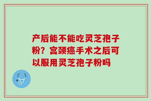 产后能不能吃灵芝孢子粉？宫颈癌手术之后可以服用灵芝孢子粉吗