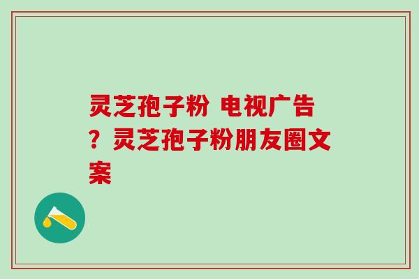 灵芝孢子粉 电视广告？灵芝孢子粉朋友圈文案