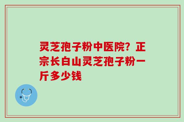 灵芝孢子粉中医院？正宗长白山灵芝孢子粉一斤多少钱
