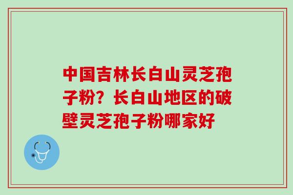 中国吉林长白山灵芝孢子粉？长白山地区的破壁灵芝孢子粉哪家好