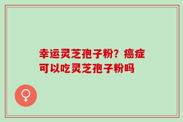 幸运灵芝孢子粉?症可以吃灵芝孢子粉吗 幸运灵芝孢子粉?症可以吃灵芝孢子粉吗