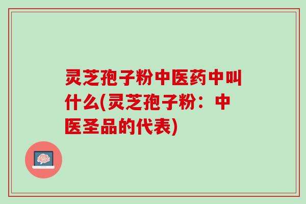 灵芝孢子粉中医药中叫什么(灵芝孢子粉：中医圣品的代表)