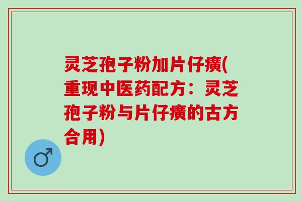 灵芝孢子粉加片仔癀(重现中医药配方：灵芝孢子粉与片仔癀的古方合用)