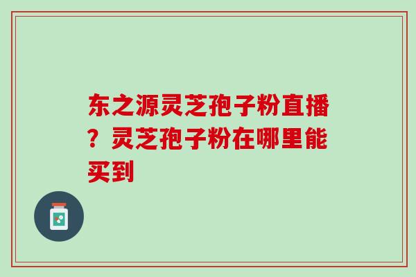 东之源灵芝孢子粉直播？灵芝孢子粉在哪里能买到