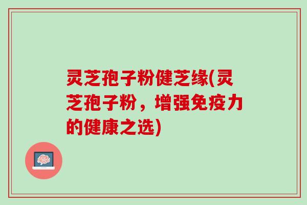 灵芝孢子粉健芝缘(灵芝孢子粉，增强免疫力的健康之选)