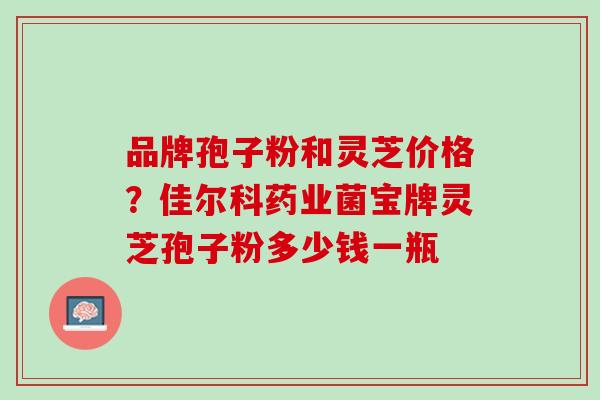 品牌孢子粉和灵芝价格？佳尔科药业菌宝牌灵芝孢子粉多少钱一瓶