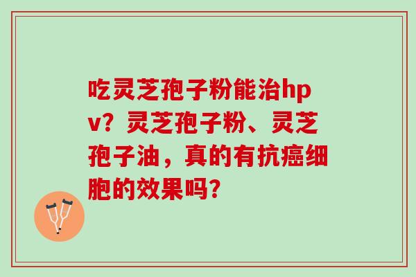 吃灵芝孢子粉能治hpv？灵芝孢子粉、灵芝孢子油，真的有抗癌细胞的效果吗？