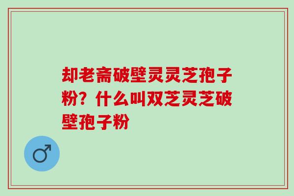 却老斋破壁灵灵芝孢子粉？什么叫双芝灵芝破壁孢子粉
