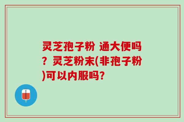 灵芝孢子粉 通大便吗?灵芝粉末(非孢子粉)可以内服吗? 灵芝孢子粉 通大便吗?灵芝粉末(非孢子粉)可以内服吗?