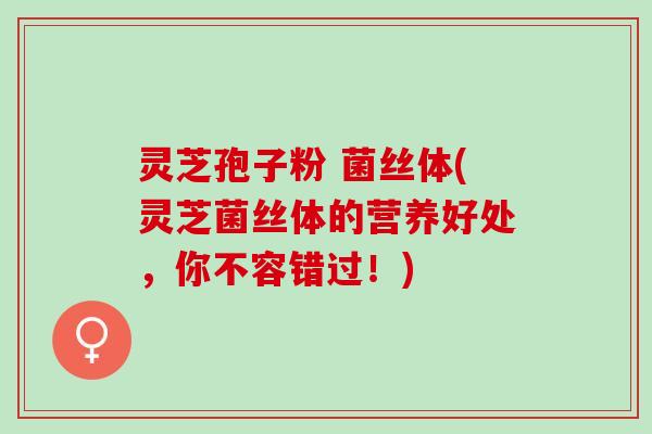 灵芝孢子粉 菌丝体(灵芝菌丝体的营养好处，你不容错过！)
