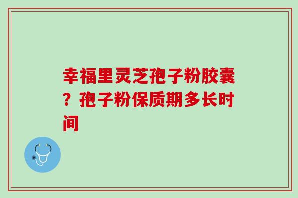 幸福里灵芝孢子粉胶囊？孢子粉保质期多长时间