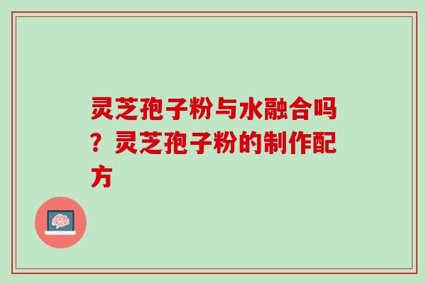 灵芝孢子粉与水融合吗?灵芝孢子粉的制作配方 灵芝孢子粉与水融合吗?灵芝孢子粉的制作配方