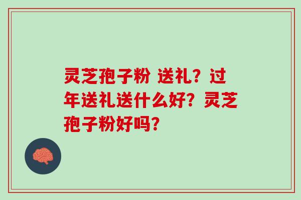 灵芝孢子粉 送礼?过年送礼送什么好?灵芝孢子粉好吗? 灵芝孢子粉 送礼?过年送礼送什么好?灵芝孢子粉好吗?