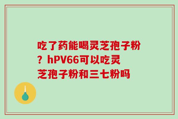 吃了药能喝灵芝孢子粉？hPV66可以吃灵芝孢子粉和三七粉吗