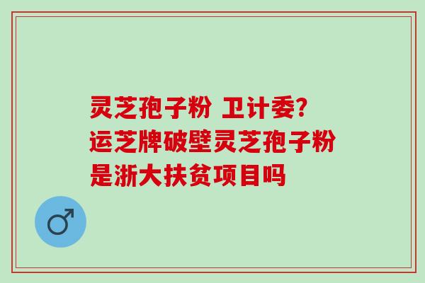 灵芝孢子粉 卫计委？运芝牌破壁灵芝孢子粉是浙大扶贫项目吗