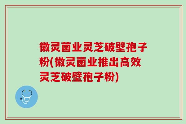 徽灵菌业灵芝破壁孢子粉(徽灵菌业推出高效灵芝破壁孢子粉)