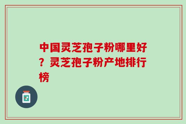 中国灵芝孢子粉哪里好？灵芝孢子粉产地排行榜