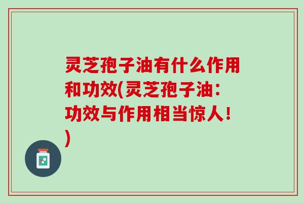 灵芝孢子油有什么作用和功效(灵芝孢子油：功效与作用相当惊人！)