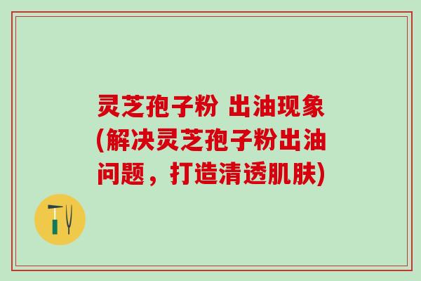 灵芝孢子粉 出油现象(解决灵芝孢子粉出油问题,打造清透) 灵芝孢子粉 出油现象(解决灵芝孢子粉出油问题,打造清透)
