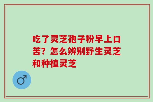 吃了灵芝孢子粉早上口苦?怎么辨别野生灵芝和种植灵芝 吃了灵芝孢子粉早上口苦?怎么辨别野生灵芝和种植灵芝