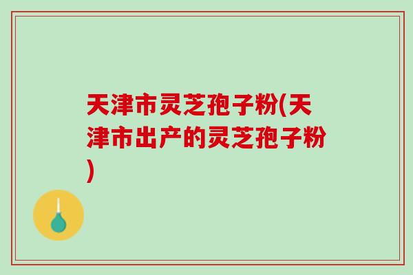 天津市灵芝孢子粉(天津市出产的灵芝孢子粉)