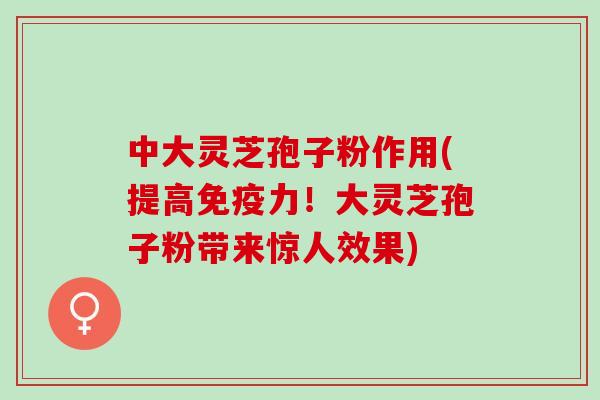 中大灵芝孢子粉作用(提高免疫力！大灵芝孢子粉带来惊人效果)