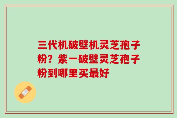 三代机破壁机灵芝孢子粉？紫一破壁灵芝孢子粉到哪里买最好