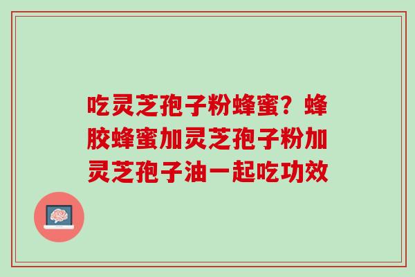 吃灵芝孢子粉蜂蜜？蜂胶蜂蜜加灵芝孢子粉加灵芝孢子油一起吃功效
