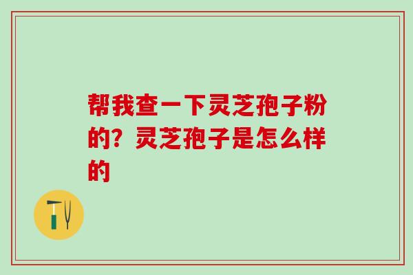 帮我查一下灵芝孢子粉的？灵芝孢子是怎么样的