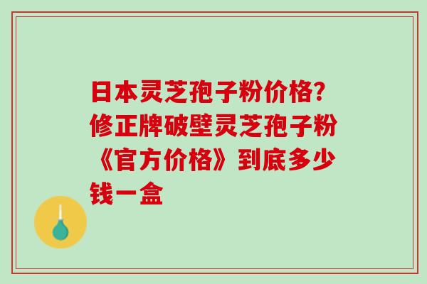 日本灵芝孢子粉价格？修正牌破壁灵芝孢子粉《官方价格》到底多少钱一盒
