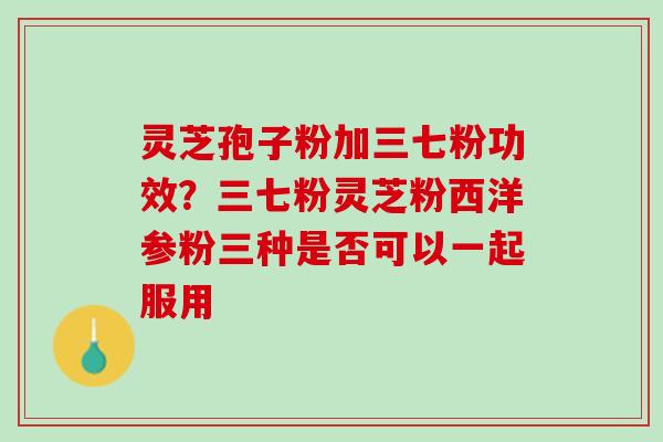 灵芝孢子粉加三七粉功效？三七粉灵芝粉西洋参粉三种是否可以一起服用