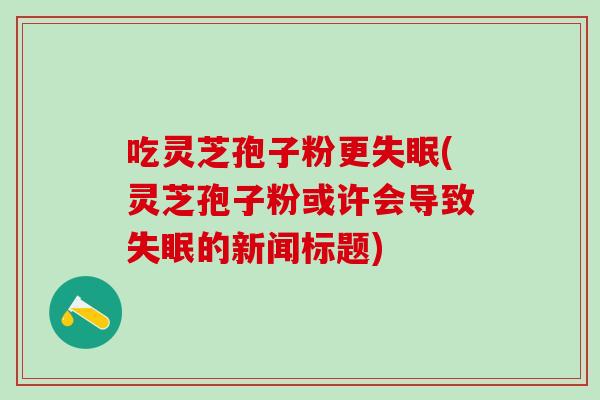 吃灵芝孢子粉更(灵芝孢子粉或许会导致的新闻标题)