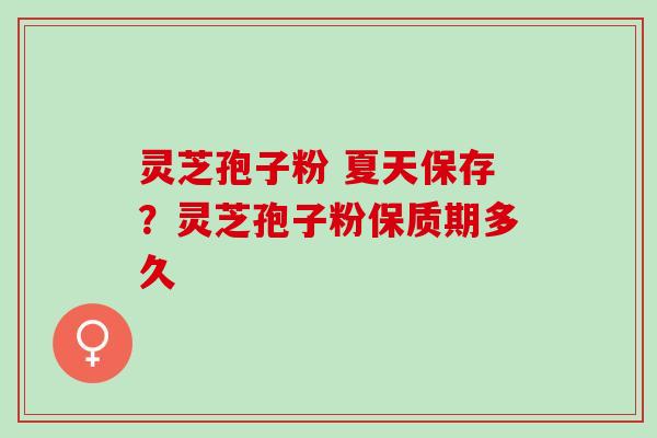 灵芝孢子粉 夏天保存？灵芝孢子粉保质期多久