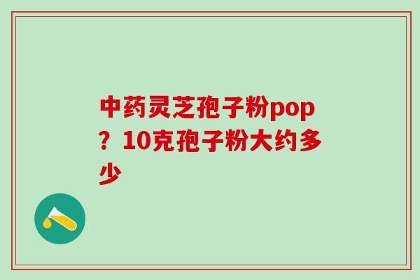 中药灵芝孢子粉pop？10克孢子粉大约多少