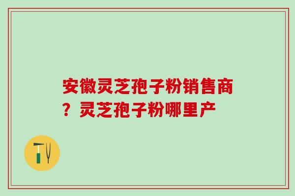 安徽灵芝孢子粉销售商？灵芝孢子粉哪里产