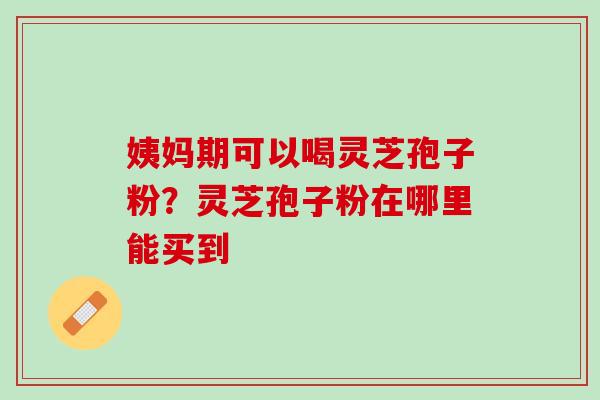 姨妈期可以喝灵芝孢子粉？灵芝孢子粉在哪里能买到