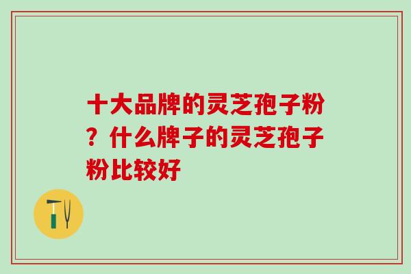 十大品牌的灵芝孢子粉?什么牌子的灵芝孢子粉比较好 十大品牌的灵芝孢子粉?什么牌子的灵芝孢子粉比较好