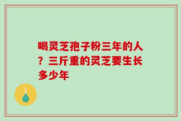 喝灵芝孢子粉三年的人?三斤重的灵芝要生长多少年 喝灵芝孢子粉三年的人?三斤重的灵芝要生长多少年
