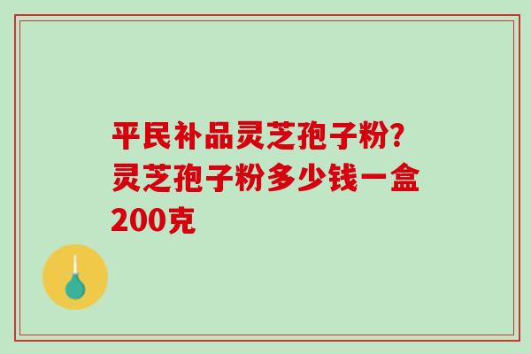 平民补品灵芝孢子粉？灵芝孢子粉多少钱一盒200克