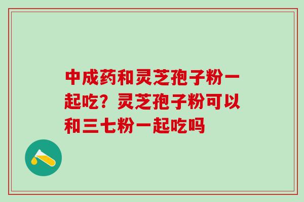 中成药和灵芝孢子粉一起吃？灵芝孢子粉可以和三七粉一起吃吗