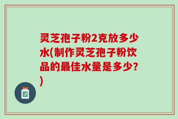 灵芝孢子粉2克放多少水(制作灵芝孢子粉饮品的最佳水量是多少？)