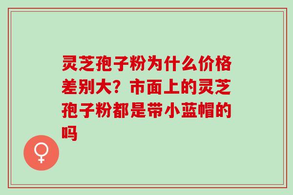 灵芝孢子粉为什么价格差别大？市面上的灵芝孢子粉都是带小蓝帽的吗