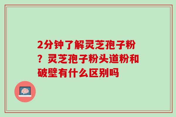 2分钟了解灵芝孢子粉？灵芝孢子粉头道粉和破壁有什么区别吗