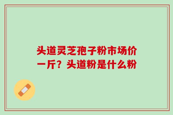 头道灵芝孢子粉市场价一斤？头道粉是什么粉