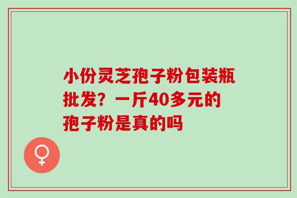 小份灵芝孢子粉包装瓶批发？一斤40多元的孢子粉是真的吗