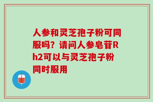 人参和灵芝孢子粉可同服吗？请问人参皂苷Rh2可以与灵芝孢子粉同时服用
