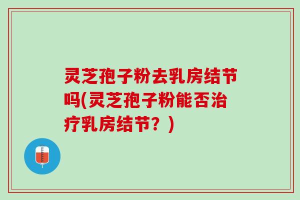 灵芝孢子粉去乳房结节吗(灵芝孢子粉能否乳房结节？)