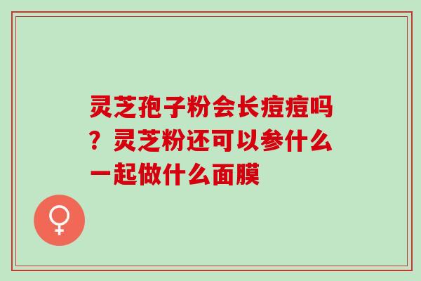 灵芝孢子粉会长痘痘吗?灵芝粉还可以参什么一起做什么面膜 灵芝孢子粉会长痘痘吗?灵芝粉还可以参什么一起做什么面膜