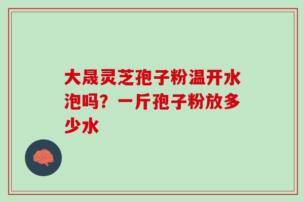 大晟灵芝孢子粉温开水泡吗？一斤孢子粉放多少水
