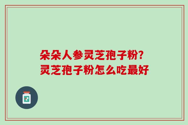 朵朵人参灵芝孢子粉?灵芝孢子粉怎么吃好 朵朵人参灵芝孢子粉?灵芝孢子粉怎么吃好